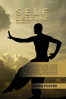 Self-Discipline Guidebook: A How-To Guide To Stop Procrastination And Achieve Your Goals And Build Daily Goal-Crushing Habits. How To Build Menta by Foster, James