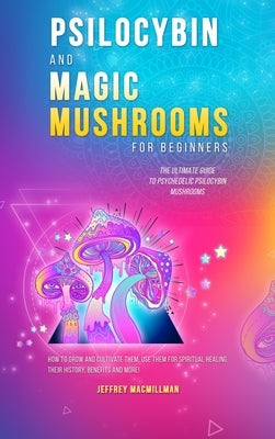 Psilocybin and Magic Mushrooms for Beginners: The Ultimate Guide to Psychedelic Psilocybin Mushrooms - How to Grow and Cultivate Them, Use Them for Sp by Macmillman, Jeffrey