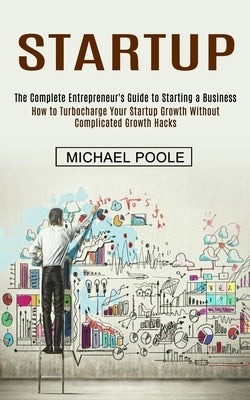 Startup: The Complete Entrepreneur's Guide to Starting a Business (How to Turbocharge Your Startup Growth Without Complicated G by Poole, Michael