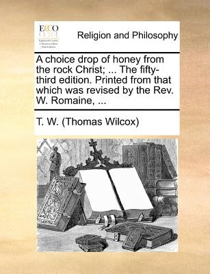 A Choice Drop of Honey from the Rock Christ; ... the Fifty-Third Edition. Printed from That Which Was Revised by the Rev. W. Romaine, ... by T. W. (Thomas Wilcox)