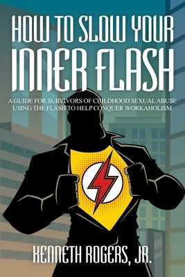 How to Slow Your Inner Flash: A Guide for Survivors of Childhood Sexual Abuse Using the Flash to Help Conquer Workaholism by , Kenneth Rogers, Jr.
