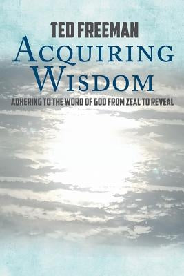 Acquiring Wisdom: Adhering to the Word of God from zeal to reveal by Freeman, Ted