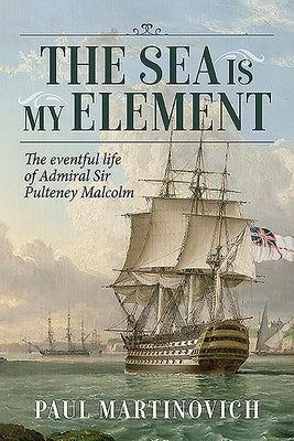 The Sea Is My Element: The Eventful Life of Admiral Sir Pulteney Malcolm, 1766-1838 by Martinovich, Paul