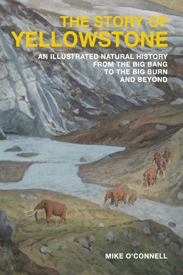 The Story of Yellowstone: An Illustrated Natural History from the Big Bang to the Big Burn and Beyond by O'Connell, Mike