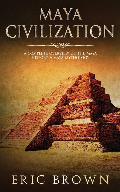 Maya Civilization: A Complete Overview Of The Maya History & Maya Mythology by Brown, Eric