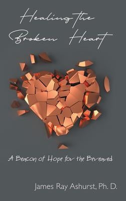 Healing the Broken Heart: A Beacon of Hope for the Bereaved by Ashurst Ph. D., James Ray
