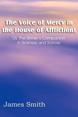 The Voice of Mercy in the House of Affliction! Or, the Sinner's Companion in Sickness and Sorrow by Smith, James