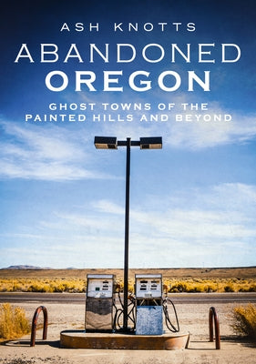 Abandoned Oregon: Ghost Towns of the Painted Hills and Beyond by Knotts, Ash