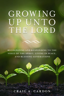 Growing Up Unto the Lord: Recognizing and Responding to the Voice of the Spirit, Living in Peace, and Blessing Generations by Cardon, Craig Allen