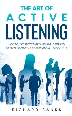 The Art of Active Listening: How to Listen Effectively in 10 Simple Steps to Improve Relationships and Increase Productivity by Banks, Richard