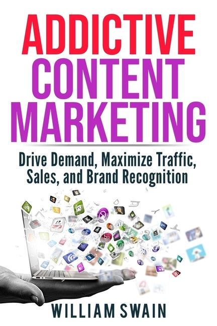 Addictive Content Marketing: Drive Demand, Maximize Traffic, Sales, and Brand Recognition by Swain, William