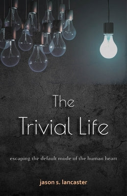 The Trivial Life: Escaping the Default Mode of the Human Heart by Lancaster, Jason S.