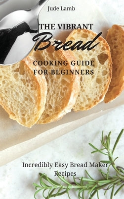 The Vibrant Bread Cooking Guide For Beginners: Incredibly Easy Bread Maker Recipes by Lamb, Jude