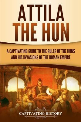 Attila the Hun: A Captivating Guide to the Ruler of the Huns and His Invasions of the Roman Empire by History, Captivating