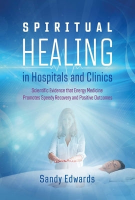 Spiritual Healing in Hospitals and Clinics: Scientific Evidence That Energy Medicine Promotes Speedy Recovery and Positive Outcomes by Edwards, Sandy
