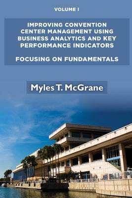 Improving Convention Center Management Using Business Analytics and Key Performance Indicators, Volume I: Focusing on Fundamentals by McGrane, Myles T.