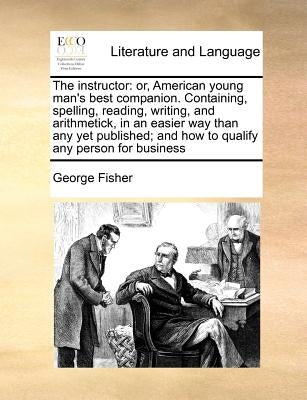 The Instructor: Or, American Young Man's Best Companion. Containing, Spelling, Reading, Writing, and Arithmetick, in an Easier Way Tha by Fisher, George