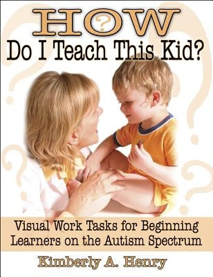 How Do I Teach This Kid?: Visual Work Tasks for Beginning Learners on the Autism Spectrum by Henry, Kimberly A.