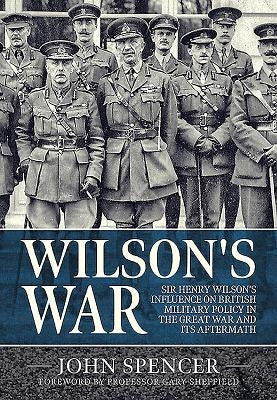 Wilson's War: Sir Henry Wilson's Influence on British Military Policy in the Great War and Its Aftermath by Spencer, John