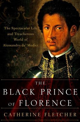 The Black Prince of Florence: The Spectacular Life and Treacherous World of Alessandro De' Medici by Fletcher, Catherine
