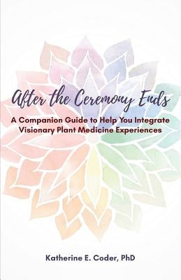 After the Ceremony Ends: A Companion Guide to Help You Integrate Visionary Plant Medicine Experiences by Elizabeth, K.