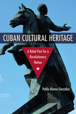Cuban Cultural Heritage: A Rebel Past for a Revolutionary Nation by Alonso González, Pablo