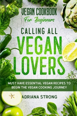Vegan Cookbook For Beginners: CALLING ALL VEGAN LOVERS - Must Have Essential Vegan Recipes to Begin The Vegan Cooking Journey by Strong, Adriana