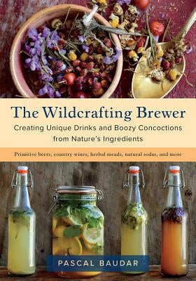 The Wildcrafting Brewer: Creating Unique Drinks and Boozy Concoctions from Nature's Ingredients by Baudar, Pascal