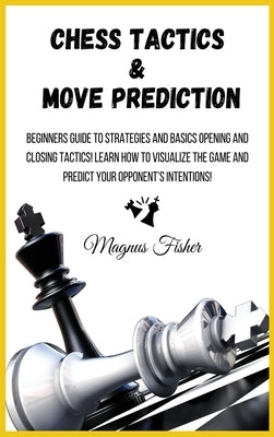 Chess Tactics and Move Prediction: Beginners Guide to Strategies and Basics Opening and Closing Tactics! Learn How to Visualize the Game and Predict Y by Fisher, Magnus