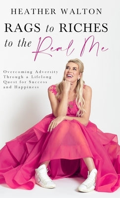 Rags to Riches to the Real Me: Overcoming Adversity Through a Lifelong Quest for Success and Happiness by Walton, Heather