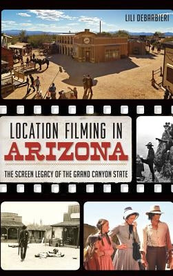 Location Filming in Arizona: The Screen Legacy of the Grand Canyon State by Debarbieri, Lili