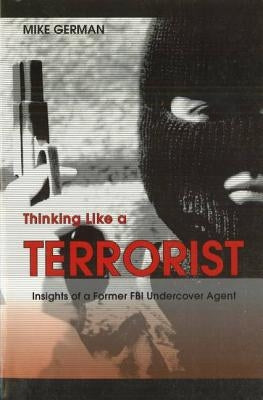 Thinking Like a Terrorist: Insights of a Former FBI Undercover Agent by German, Mike