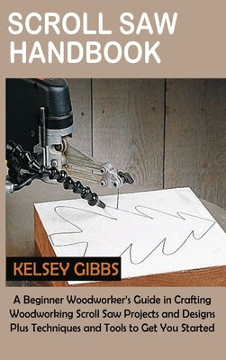 Scroll Saw Handbook: A Beginner Woodworker's Guide in Crafting Woodworking Scroll Saw Projects and Designs Plus Techniques and Tools to Get by Gibbs, Kelsey