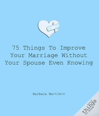 75 Things to Improve Your Marriage Without Your Spouse Even Knowing by Bartlein, Barbara