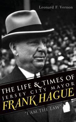 The Life & Times of Jersey City Mayor Frank Hague: I Am the Law by Vernon, Leonard F.