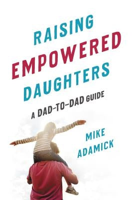 Raising Empowered Daughters: A Dad-To-Dad Guide by Adamick, Mike