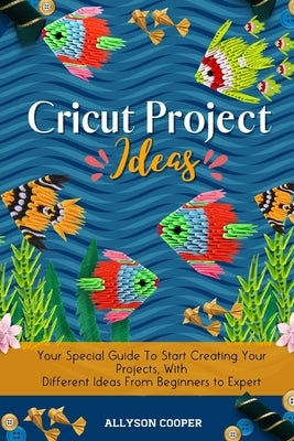 Cricut Project Ideas: Your Special Guide To Start Creating Your Projects, With Different Ideas From Beginners to Expert by Cooper, Allyson