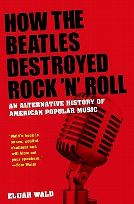 How the Beatles Destroyed Rock 'n' Roll: An Alternative History of American Popular Music by Wald, Elijah