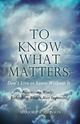 To Know What Matters: Don't Live or Leave Without It: Prioritizing Wisely: Rethinking What's Most Important by Johnson, Marjorie A.