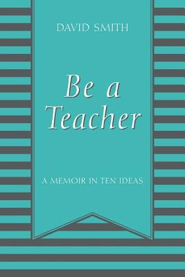 Be a Teacher: A Memoir in Ten Ideas by Smith, David