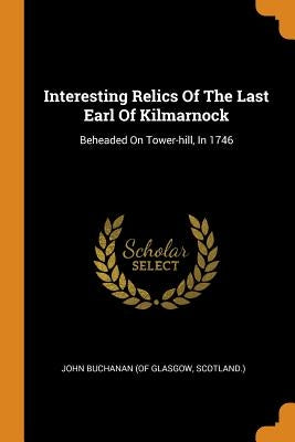 Interesting Relics of the Last Earl of Kilmarnock: Beheaded on Tower-Hill, in 1746 by John Buchanan (of Glasgow, Scotland ).