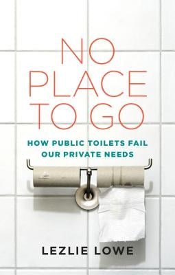 No Place to Go: How Public Toilets Fail Our Private Needs by Lowe, Lezlie