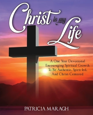 Christ Is My Life: A One Year Devotional Encouraging Spiritual Growth To Be Authentic, Spirit-Led, And Christ-Centered by Maragh, Patricia