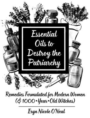 Essential Oils to Destroy the Patriarchy: Remedies Formulated for Modern Women (& 1000-Year-Old Witches) by O'Neal, Eryn Nicole