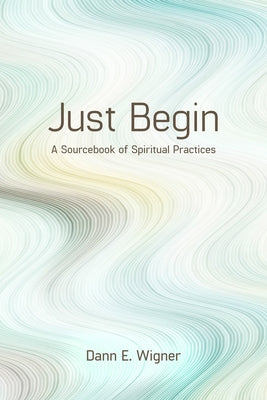 Just Begin: A Sourcebook of Spiritual Practices by Wigner, Dann E.