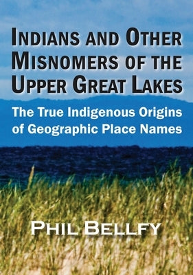Indians and Other Misnomers of the Upper Great Lakes: The True Indigenous Origins of Geographic Place Names by Bellfy, Phil