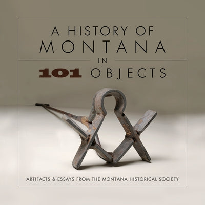History of Montana in 101 Objects: Artifacts & Essays from the Montana Historical Society by Montana Historical Society