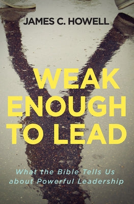 Weak Enough to Lead: What the Bible Tells Us about Powerful Leadership by Howell, James C.