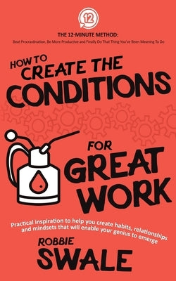 How to Create the Conditions For Great Work: Practical inspiration to help you create habits, relationships and mindsets that will enable your genius by Swale, Robbie