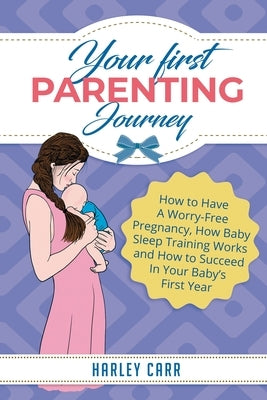 Your First Parenting Journey: How to Have A Worry-Free Pregnancy, How Baby Sleep Training Works and How to Succeed In Your Baby's First Year by Carr, Harley